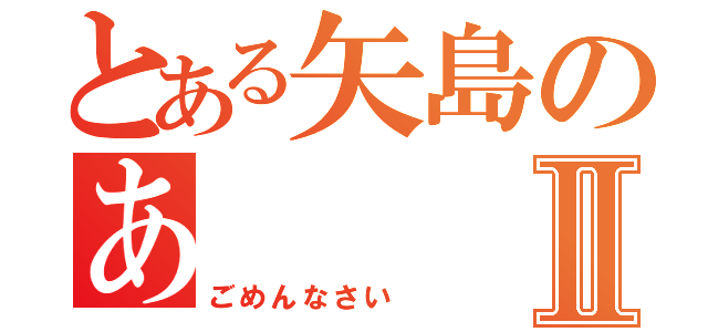 とある矢島のあⅡ（ごめんなさい ）