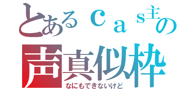 とあるｃａｓ主の声真似枠（なにもできないけど）