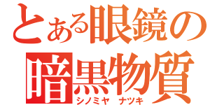 とある眼鏡の暗黒物質（シノミヤ　ナツキ）