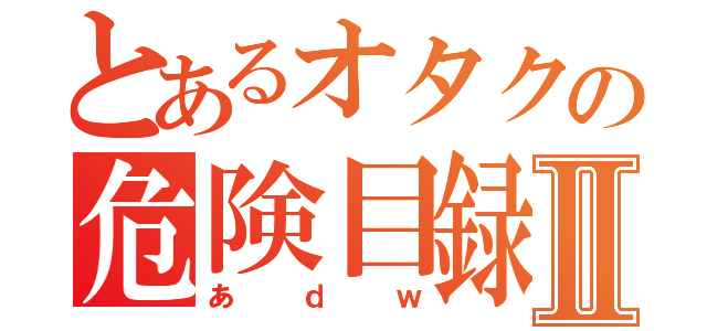 とあるオタクの危険目録Ⅱ（あｄｗ）