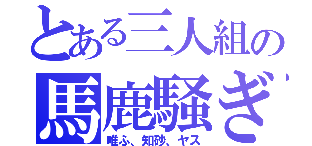 とある三人組の馬鹿騒ぎ（唯ふ、知砂、ヤス）