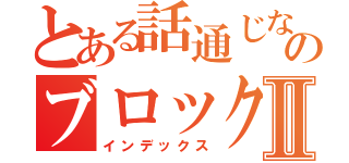 とある話通じないガイジのブロック日記Ⅱ（インデックス）