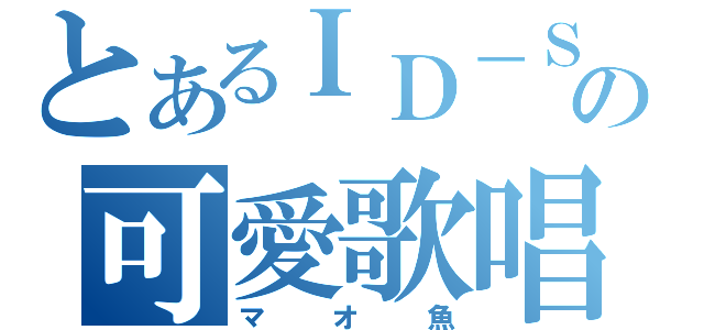 とあるＩＤ－Ｓの可愛歌唱（マオ魚）