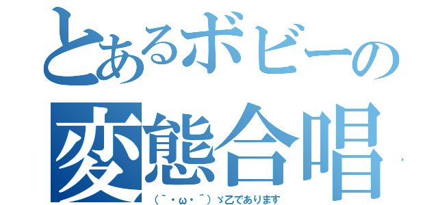 とあるボビーの変態合唱（（｀・ω・´）ゞ乙であります）