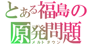 とある福島の原発問題（メルトダウン）