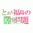 とある福島の原発問題（メルトダウン）