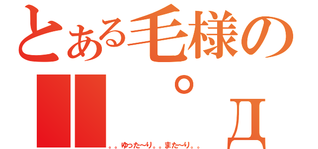 とある毛様の｜ ゜д゜ ）（。。ゆった～り。。また～り。。）