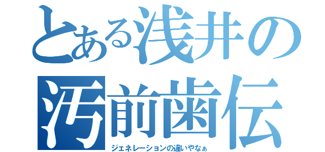 とある浅井の汚前歯伝説（ジェネレーションの違いやなぁ）