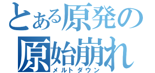 とある原発の原始崩れ（メルトダウン）