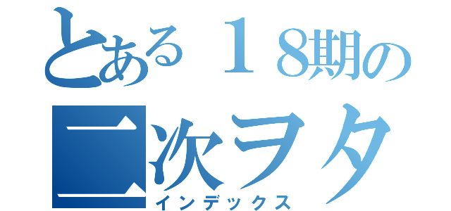 とある１８期の二次ヲタ（インデックス）