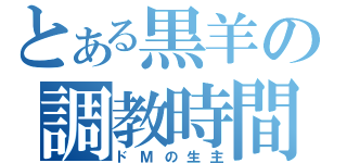 とある黒羊の調教時間（ドＭの生主）