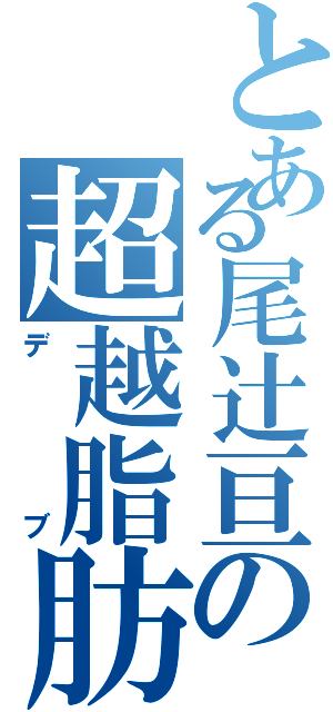 とある尾辻亘の超越脂肪（デブ）