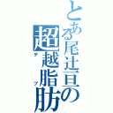 とある尾辻亘の超越脂肪（デブ）