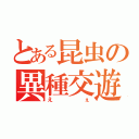 とある昆虫の異種交遊（えぇ）