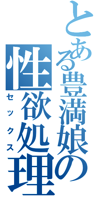 とある豊満娘の性欲処理（セックス）