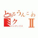 とあるうんこ（ノ・∀・）ノ＝●ウンコー！！のミクⅡ（インデックス）