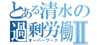 とある清水の過剰労働Ⅱ（オーバーワーク）