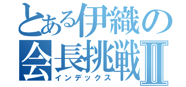 とある伊織の会長挑戦Ⅱ（インデックス）