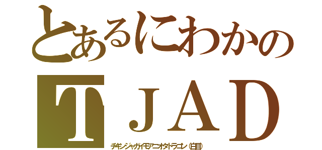 とあるにわかのＴＪＡＤ（チキンジャガイモアニオタドラゴン（白目））