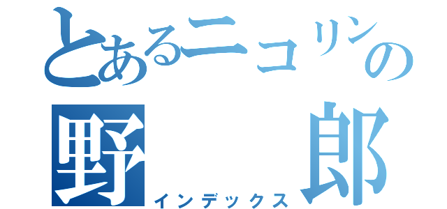 とあるニコリンの野  郎（インデックス）