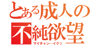 とある成人の不純欲望（マイチャン…イクッ）