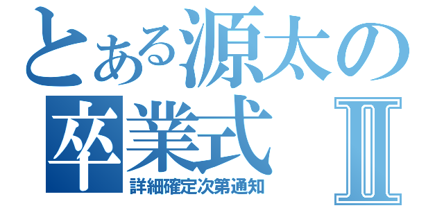 とある源太の卒業式Ⅱ（詳細確定次第通知）