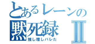 とあるレーンの黙死録Ⅱ（推し増しバレた）