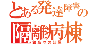 とある発達障害の隔離病棟（銀奈々の部屋）