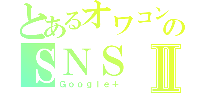 とあるオワコンのＳＮＳⅡ（Ｇｏｏｇｌｅ＋）