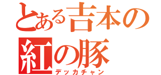 とある吉本の紅の豚（デッカチャン）