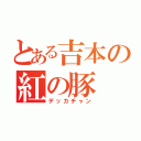 とある吉本の紅の豚（デッカチャン）