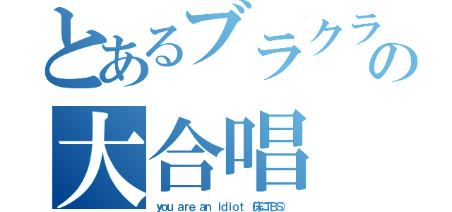 とあるブラクラの大合唱（ｙｏｕ ａｒｅ ａｎ ｉｄｉｏｔ （床にＴＢＳ））