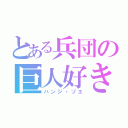 とある兵団の巨人好き（ハンジ・ゾエ）