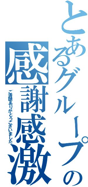 とあるグループの感謝感激（ご清聴ありがとうございました）