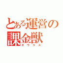 とある運営の課金獣（ギウラス）