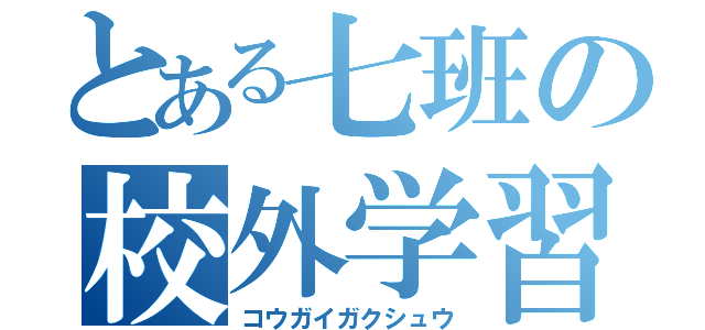 とある七班の校外学習（コウガイガクシュウ）