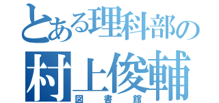 とある理科部の村上俊輔（図書館）