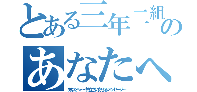 とある三年二組のあなたへ（あなたへ～～旅立ちに寄せるメッセージ～）