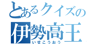 とあるクイズの伊勢高王（いせこうおう）