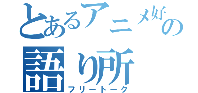 とあるアニメ好きの語り所（フリートーク）