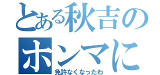 とある秋吉のホンマに（免許なくなったわ）