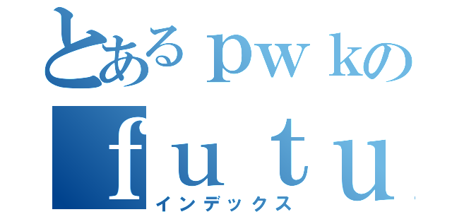 とあるｐｗｋのｆｕｔｕｒｅｎｏｔｅ（インデックス）