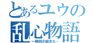 とあるユウの乱心物語（一体何が起きた…）