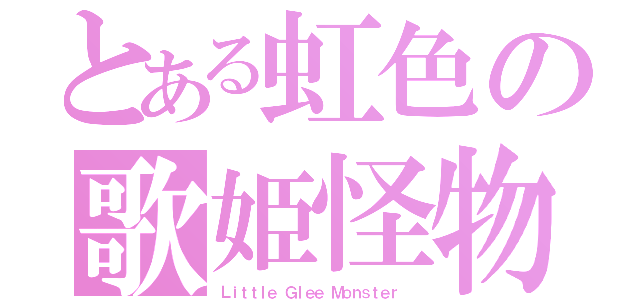 とある虹色の歌姫怪物（Ｌｉｔｔｌｅ Ｇｌｅｅ Ｍｏｎｓｔｅｒ ）