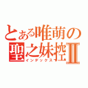 とある唯萌の聖之妹控Ⅱ（インデックス）