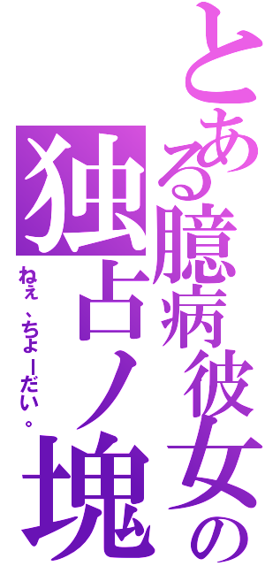 とある臆病彼女の独占ノ塊（ねぇ、ちょーだい。）