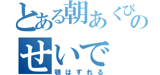 とある朝あくびのせいで（顎はずれる）