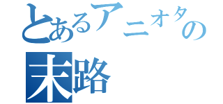 とあるアニオタの末路（）