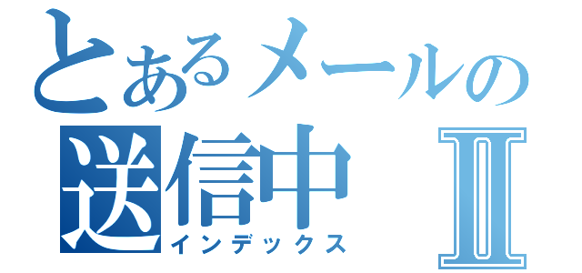 とあるメールの送信中Ⅱ（インデックス）