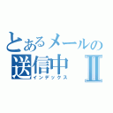 とあるメールの送信中Ⅱ（インデックス）